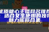 优质糖心主播网名推荐：适合女生使用的独特魅力昵称合集