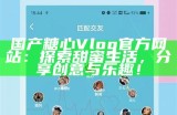 糖心Vlog官方网站：记录生活点滴，分享真实瞬间的精彩平台