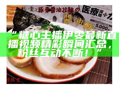“糖心主播伊雯最新直播视频精彩瞬间汇总，粉丝互动不断！”