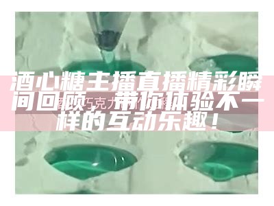 酒心糖主播直播精彩瞬间回顾，带你体验不一样的互动乐趣！