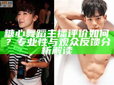 糖心舞蹈主播评价如何？专业性与观众反馈分析解读