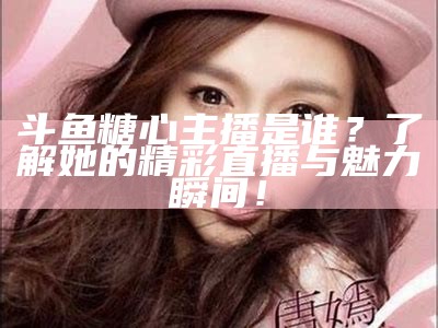 “哪个糖心主播比较受欢迎？探讨几位优秀主播的魅力与风格”