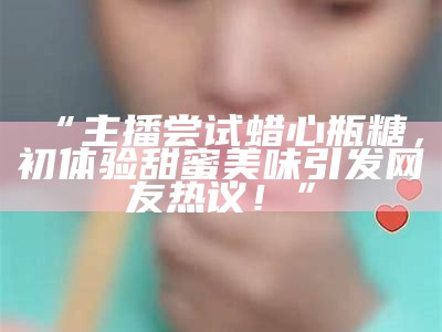 “主播尝试蜡心瓶糖，初体验甜蜜美味引发网友热议！”