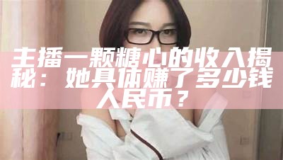 主播一颗糖心的收入揭秘：她具体赚了多少钱人民币？