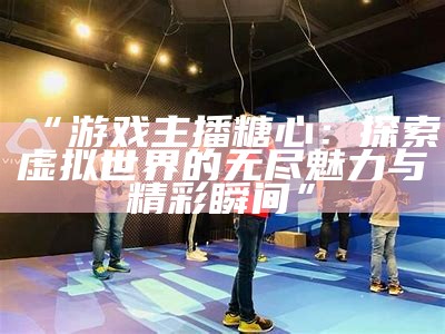 “游戏主播糖心：探索虚拟世界的无尽魅力与精彩瞬间”