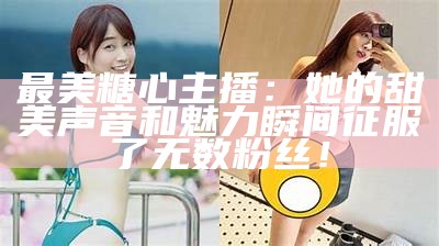 最美糖心主播：她的甜美声音和魅力瞬间征服了无数粉丝！