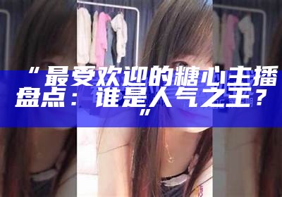 “抖音平台揭秘：糖心主播走红背后的故事与策略”
