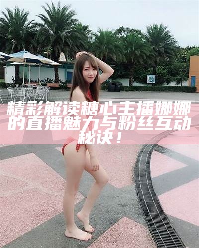 精彩解读糖心主播娜娜的直播魅力与粉丝互动秘诀！
