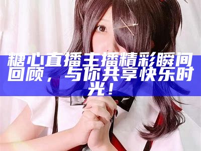 "揭秘糖心姐姐：这位情感主播的真实身份与故事"