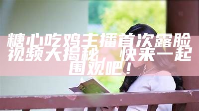 糖心吃鸡主播首次露脸视频大揭秘，快来一起围观吧！