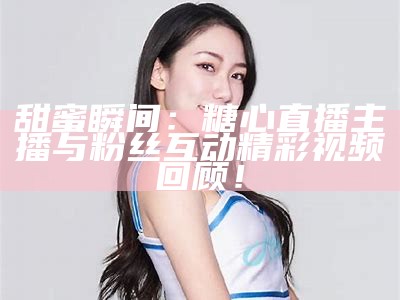 甜美主播糖心的暖心时刻，给你带来快乐和欢乐！