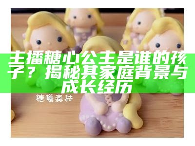 主播糖心公主是谁的孩子？揭秘其家庭背景与成长经历