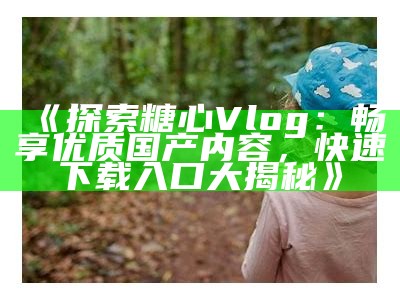 探索糖心TV的精彩世界：最新Vlog与创作内容尽在这里！