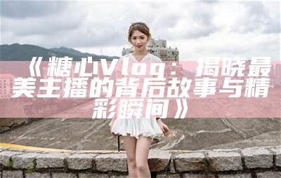 糖心Vlog频道中的主播们盘点，谁是你的最爱？