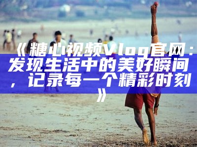 探索糖心Vlog官网：精彩内容与创意分享的完美结合
